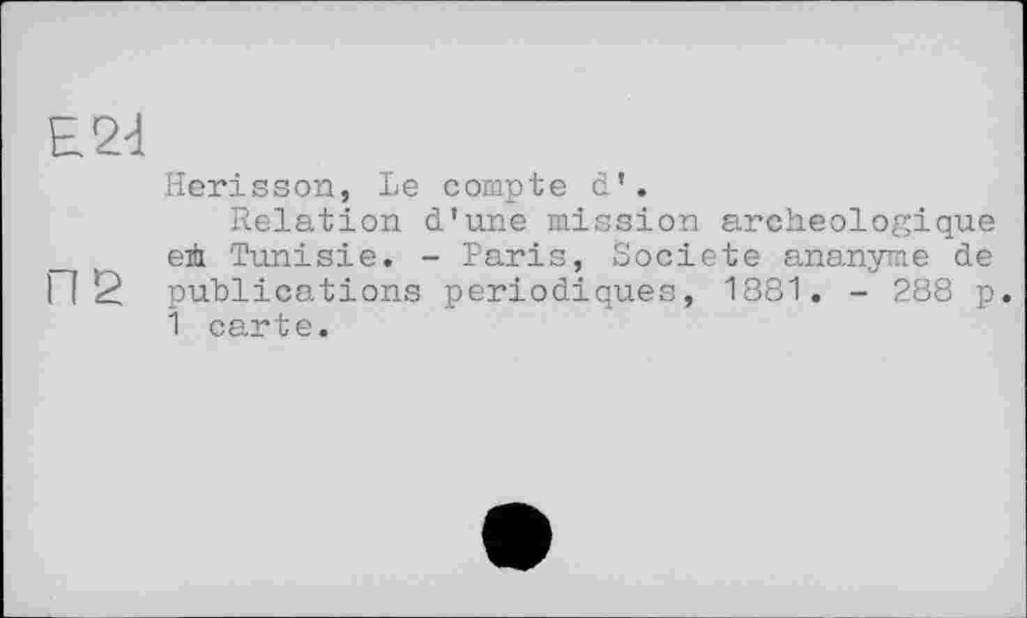 ﻿Е24
Hérisson, Le compte d’.
Relation d’une mission archéologique e± Tunisie. - Paris, Société ananyme de П2 publications périodiques, 1881. - 288 p.
1 carte.